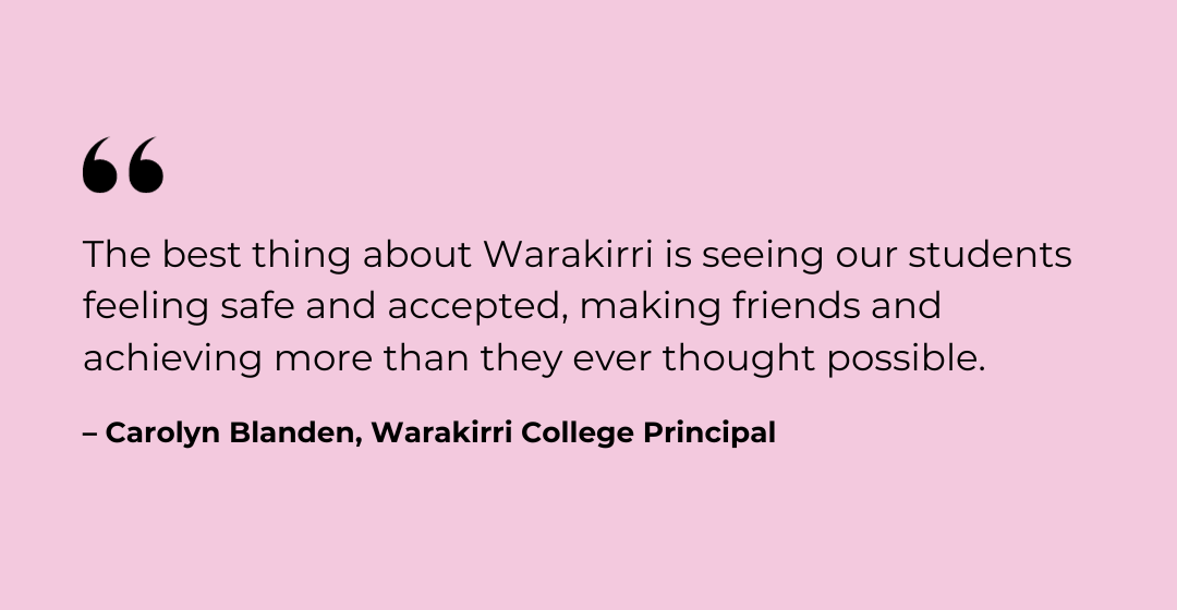 quote from the Principal of Warakirri alternative school. Warakirri helps students achieve what they could ever imagine.